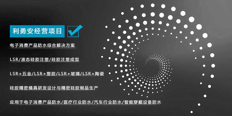 利勇安經(jīng)營項目:電子消費產(chǎn)品防水綜合解決方案,LSR/液態(tài)硅膠注塑/硅膠注塑成型/LSR+五金/KSR+塑膠/LSR+玻璃/LSR+陶瓷,硅膠精密模具研發(fā)設(shè)計與精密硅膠制品生產(chǎn),應(yīng)用于電子消費產(chǎn)品防水/醫(yī)療行業(yè)防水/汽車行業(yè)防水/智能穿戴設(shè)備防水 利勇安經(jīng)營項目:電子消費產(chǎn)品防水綜合解決方案,LSR/液態(tài)硅膠注塑/硅膠注塑成型/LSR+五金/KSR+塑膠/LSR+玻璃/LSR+陶瓷,硅膠精密模具研發(fā)設(shè)計與精密硅膠制品生產(chǎn),應(yīng)用于電子消費產(chǎn)品防水/醫(yī)療行業(yè)防水/汽車行業(yè)防水/智能穿戴設(shè)備防水