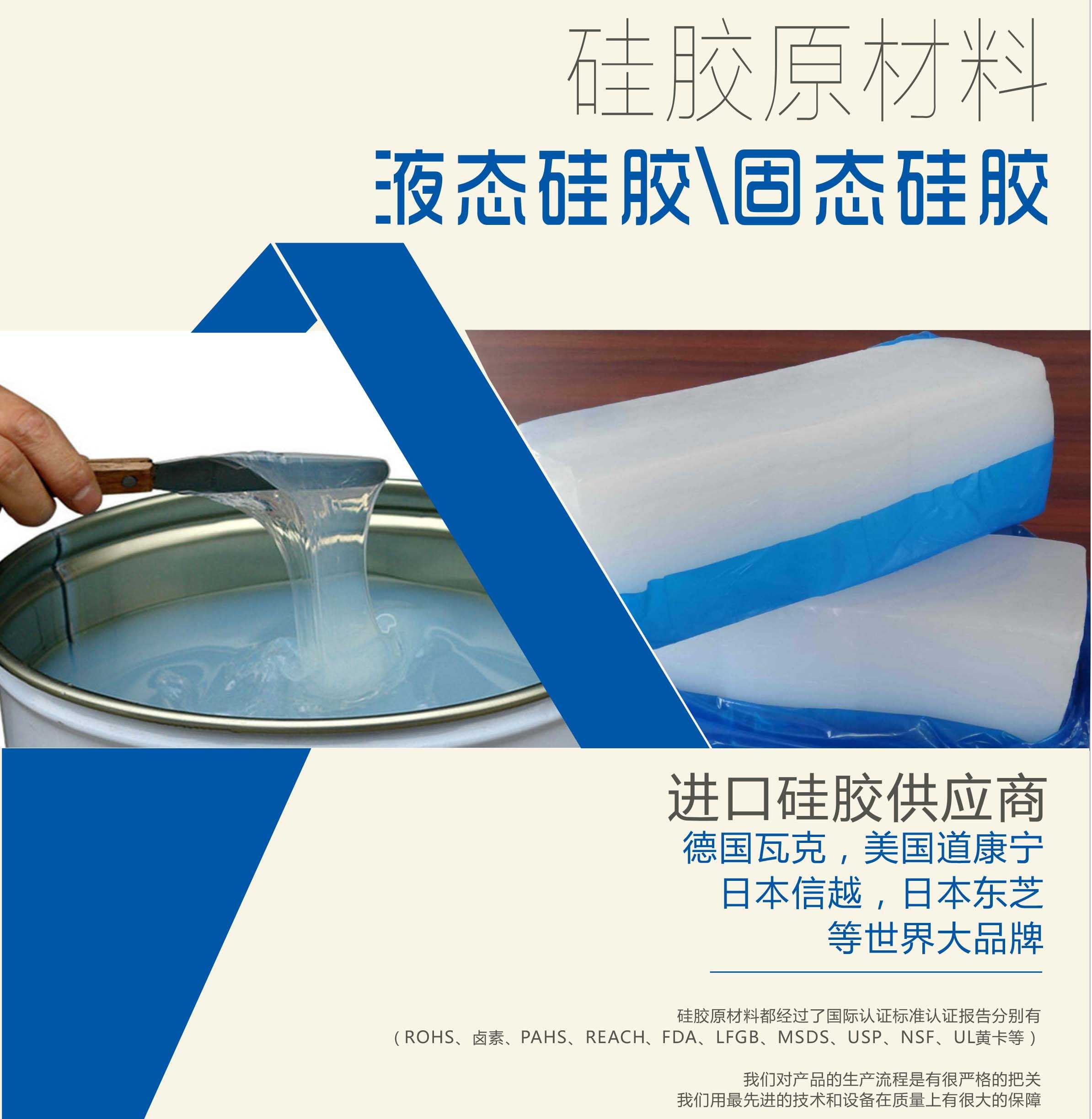 硅膠原材料按物理性質來分可以分成固體硅膠和液體硅膠    我們的供貨渠道都是進口硅膠供應商。    如：德國瓦克，美國道康寧，日本信越，日本東芝等世界大品牌。    我們的硅膠原材料都經過了國際認證標準，認證報告分別有（ROHS、鹵素、PAHS、REACH、FDA、LFGB、MSDS、USP、NSF、UL黃卡等）。    我們對產品的生產流程是有很嚴格的把關，我們用最先進的技術和設備在質量上有很大的保障