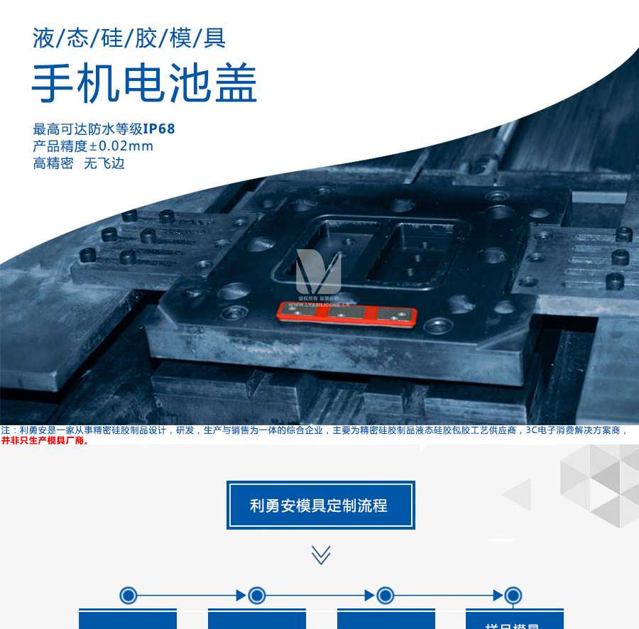 液態(tài)硅膠模具/手機電池蓋/最高可達防水等級IP68/產(chǎn)品精度+-0.02mm/高精密/無飛邊/利勇安是一家從事精密硅膠制品設計，研發(fā)，生產(chǎn)與銷售為一體的綜合企業(yè)，主要為精密硅膠制品液態(tài)硅膠包膠工藝供應商，3C電子消費解決方案商