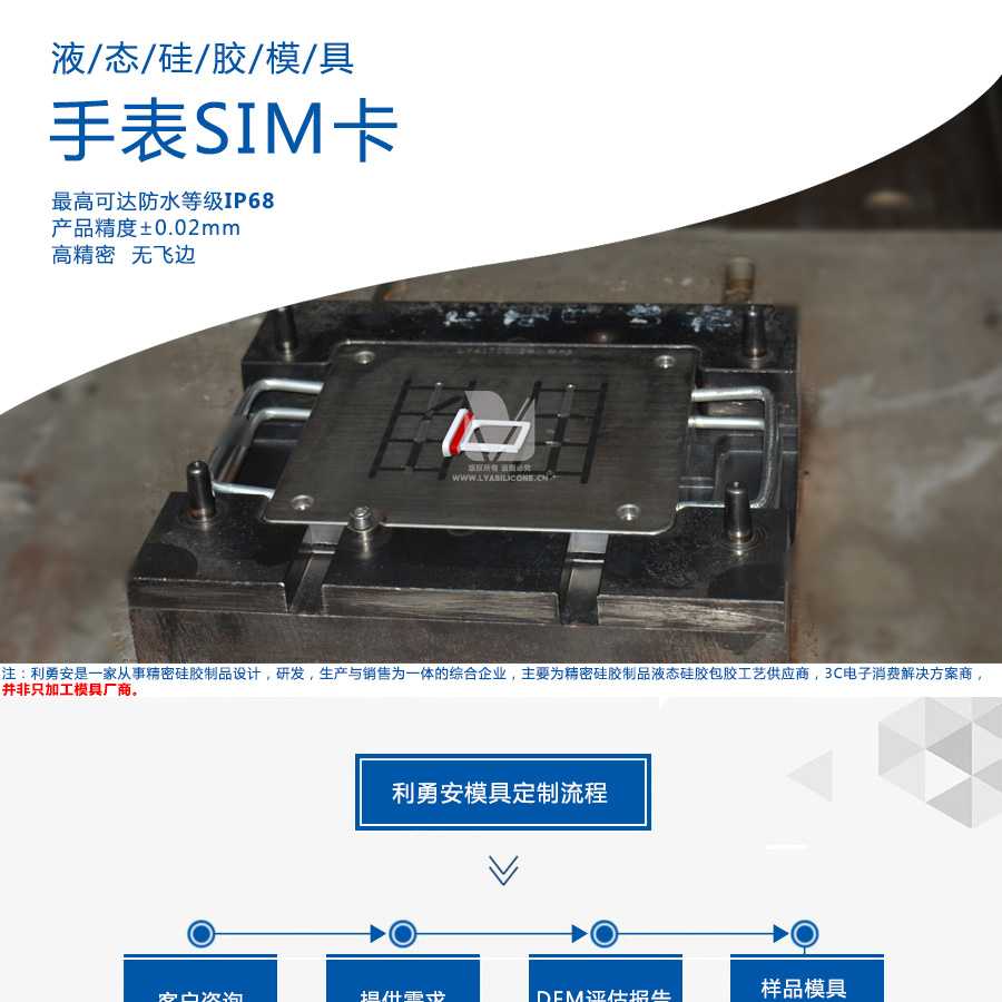 液態硅膠模具/手表SIM卡/最高可達防水等級IP68/產品精度+-0.02mm/高精密/無飛邊/利勇安是一家從事精密硅膠制品設計，研發，生產與銷售為一體的綜合企業，主要為精密硅膠制品液態硅膠包膠工藝供應商，3C電子消費解決方案商